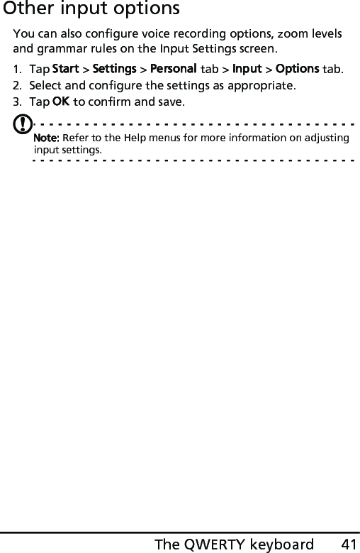 41The QWERTY keyboardOther input optionsYou can also configure voice recording options, zoom levels and grammar rules on the Input Settings screen. 1. Tap Start &gt; Settings &gt; Personal tab &gt; Input &gt; Options tab.2. Select and configure the settings as appropriate.3. Tap OK to confirm and save.Note: Refer to the Help menus for more information on adjusting input settings.