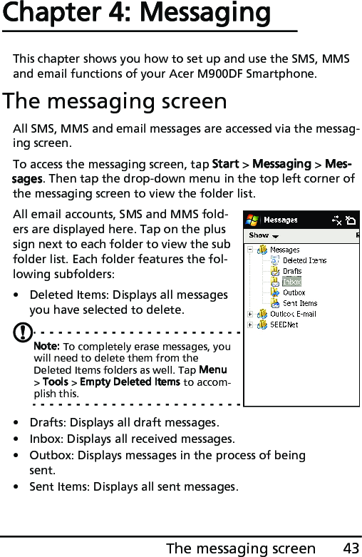 43The messaging screenChapter 4: MessagingThis chapter shows you how to set up and use the SMS, MMS and email functions of your Acer M900DF Smartphone.The messaging screenAll SMS, MMS and email messages are accessed via the messag-ing screen. To access the messaging screen, tap Start &gt; Messaging &gt; Mes-sages. Then tap the drop-down menu in the top left corner of the messaging screen to view the folder list.All email accounts, SMS and MMS fold-ers are displayed here. Tap on the plus sign next to each folder to view the sub folder list. Each folder features the fol-lowing subfolders:• Deleted Items: Displays all messages you have selected to delete.Note: To completely erase messages, you will need to delete them from the Deleted Items folders as well. Tap Menu &gt; Tools &gt; Empty Deleted Items to accom-plish this.• Drafts: Displays all draft messages.• Inbox: Displays all received messages.• Outbox: Displays messages in the process of being sent.• Sent Items: Displays all sent messages.