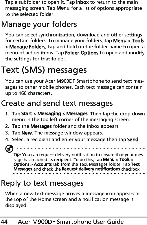 Acer M900DF Smartphone User Guide44Tap a subfolder to open it. Tap Inbox to return to the main messaging screen. Tap Menu for a list of options appropriate to the selected folder.Manage your foldersYou can select synchronization, download and other settings for certain folders. To manage your folders, tap Menu &gt; Tools &gt; Manage Folders, tap and hold on the folder name to open a menu of action items. Tap Folder Options to open and modify the settings for that folder.Text (SMS) messagesYou can use your Acer M900DF Smartphone to send text mes-sages to other mobile phones. Each text message can contain up to 160 characters.Create and send text messages1. Tap Start &gt; Messaging &gt; Messages. Then tap the drop-down menu in the top left corner of the messaging screen.2. Tap the Messages folder and the Inbox appears.3. Tap New. The message window appears.4. Select a recipient and enter your message then tap Send.Tip: You can request delivery notification to ensure that your mes-sage has reached its recipient. To do this, tap Menu &gt; Tools &gt; Options &gt; Accounts tab from the Text Messages folder. Tap Text Messages and check the Request delivery notifications checkbox. Reply to text messagesWhen a new text message arrives a message icon appears at the top of the Home screen and a notification message is displayed.