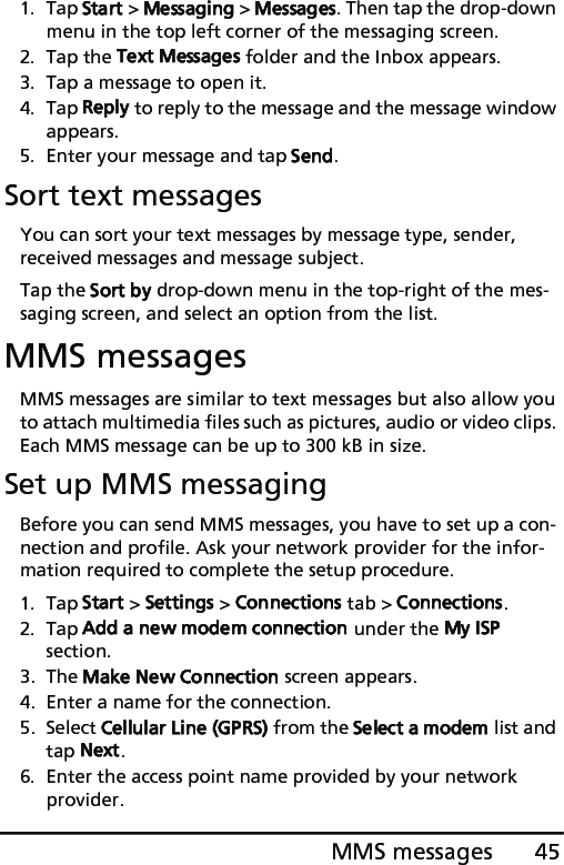 45MMS messages1. Tap Start &gt; Messaging &gt; Messages. Then tap the drop-down menu in the top left corner of the messaging screen.2. Tap the Text Messages folder and the Inbox appears.3. Tap a message to open it.4. Tap Reply to reply to the message and the message window appears.5. Enter your message and tap Send.Sort text messagesYou can sort your text messages by message type, sender, received messages and message subject.Tap the Sort by drop-down menu in the top-right of the mes-saging screen, and select an option from the list.MMS messagesMMS messages are similar to text messages but also allow you to attach multimedia files such as pictures, audio or video clips. Each MMS message can be up to 300 kB in size.Set up MMS messagingBefore you can send MMS messages, you have to set up a con-nection and profile. Ask your network provider for the infor-mation required to complete the setup procedure.1. Tap Start &gt; Settings &gt; Connections tab &gt; Connections.2. Tap Add a new modem connection under the My ISP section.3. The Make New Connection screen appears.4. Enter a name for the connection.5. Select Cellular Line (GPRS) from the Select a modem list and tap Next.6. Enter the access point name provided by your network provider.