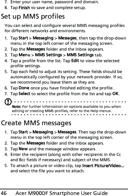 Acer M900DF Smartphone User Guide467. Enter your user name, password and domain.8. Tap Finish to save and complete setup.Set up MMS profilesYou can select and configure several MMS messaging profiles for different networks and environments.1. Tap Start &gt; Messaging &gt; Messages, then tap the drop-down menu in the top left corner of the messaging screen.2. Tap the Messages folder and the Inbox appears.3. Tap Menu &gt; MMS Settings &gt; MMS Settings tab.4. Tap a profile from the list. Tap Edit to view the selected profile settings.5. Tap each field to adjust its setting. These fields should be automatically configured by your network provider. If so, we recommend you leave them as they are.6. Tap Done once you have finished editing the profile.7. Tap Select to select the profile from the list and tap OK.Note: For further information on options available to you when editing or creating MMS profiles, refer to the Help menus.Create MMS messages1. Tap Start &gt; Messaging &gt; Messages. Then tap the drop-down menu in the top left corner of the messaging screen.2. Tap the Messages folder and the Inbox appears.3. Tap New and the message window appears.4. Enter the recipient (along with other recipients in the Cc and Bcc fields if necessary) and subject of the MMS.5. To attach a picture or video clip, tap Insert Picture/Video... and select the file you want to attach.