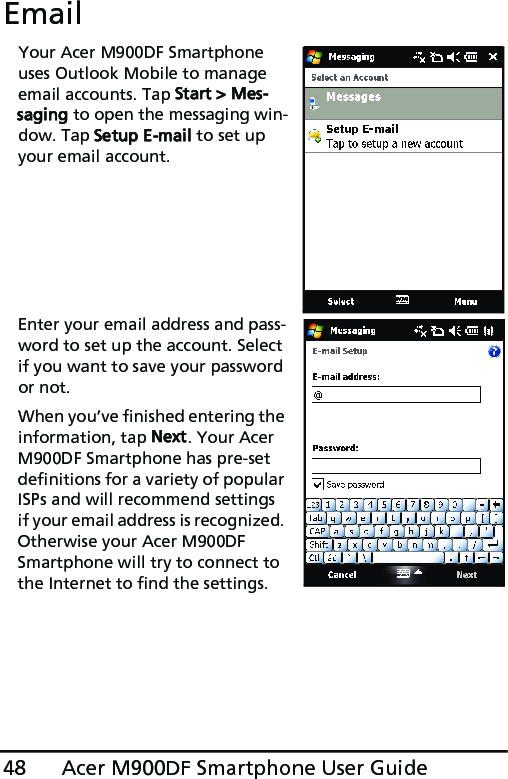 Acer M900DF Smartphone User Guide48EmailYour Acer M900DF Smartphone uses Outlook Mobile to manage email accounts. Tap Start &gt; Mes-saging to open the messaging win-dow. Tap Setup E-mail to set up your email account.Enter your email address and pass-word to set up the account. Select if you want to save your password or not.When you’ve finished entering the information, tap Next. Your Acer M900DF Smartphone has pre-set definitions for a variety of popular ISPs and will recommend settings if your email address is recognized. Otherwise your Acer M900DF Smartphone will try to connect to the Internet to find the settings.