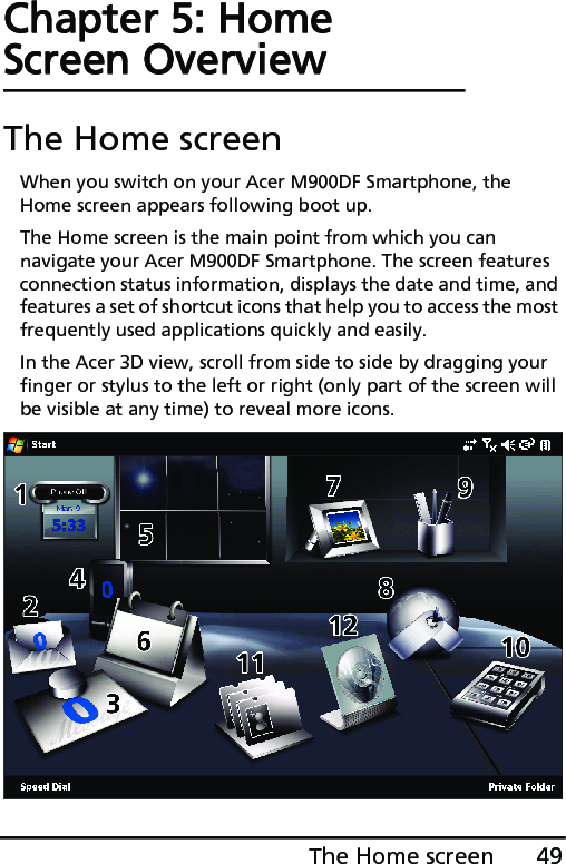 49The Home screenChapter 5: Home Screen OverviewThe Home screenWhen you switch on your Acer M900DF Smartphone, the Home screen appears following boot up.The Home screen is the main point from which you can navigate your Acer M900DF Smartphone. The screen features connection status information, displays the date and time, and features a set of shortcut icons that help you to access the most frequently used applications quickly and easily.In the Acer 3D view, scroll from side to side by dragging your finger or stylus to the left or right (only part of the screen will be visible at any time) to reveal more icons.