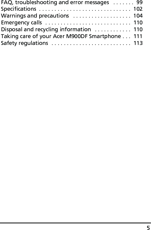 5FAQ, troubleshooting and error messages   . . . . . . .  99Specifications  . . . . . . . . . . . . . . . . . . . . . . . . . . . . . .  102Warnings and precautions   . . . . . . . . . . . . . . . . . . .  104Emergency calls  . . . . . . . . . . . . . . . . . . . . . . . . . . . .  110Disposal and recycling information  . . . . . . . . . . . .  110Taking care of your Acer M900DF Smartphone . . .  111Safety regulations  . . . . . . . . . . . . . . . . . . . . . . . . . .  113