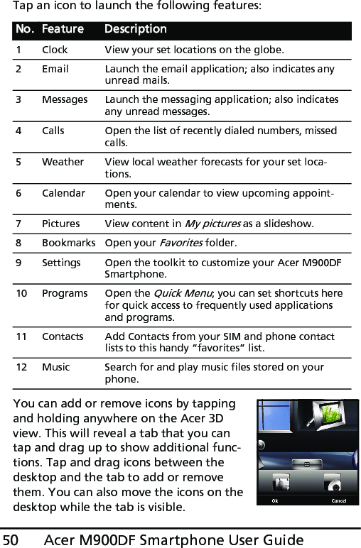 Acer M900DF Smartphone User Guide50Tap an icon to launch the following features:You can add or remove icons by tapping and holding anywhere on the Acer 3D view. This will reveal a tab that you can tap and drag up to show additional func-tions. Tap and drag icons between the desktop and the tab to add or remove them. You can also move the icons on the desktop while the tab is visible.No. Feature Description1 Clock View your set locations on the globe.2 Email Launch the email application; also indicates any unread mails.3 Messages Launch the messaging application; also indicates any unread messages.4 Calls Open the list of recently dialed numbers, missed calls.5 Weather View local weather forecasts for your set loca-tions.6 Calendar Open your calendar to view upcoming appoint-ments.7 Pictures View content in My pictures as a slideshow.8 Bookmarks Open your Favorites folder.9 Settings Open the toolkit to customize your Acer M900DF Smartphone.10 Programs Open the Quick Menu; you can set shortcuts here for quick access to frequently used applications and programs.11 Contacts Add Contacts from your SIM and phone contact lists to this handy “favorites” list.12 Music Search for and play music files stored on your phone.