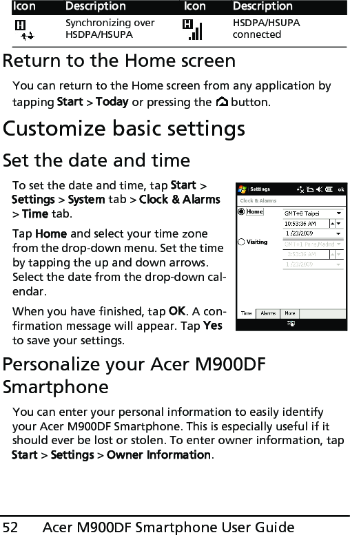 Acer M900DF Smartphone User Guide52Return to the Home screenYou can return to the Home screen from any application by tapping Start &gt; Today or pressing the   button.Customize basic settingsSet the date and timeTo set the date and time, tap Start &gt; Settings &gt; System tab &gt; Clock &amp; Alarms &gt; Time tab.Tap Home and select your time zone from the drop-down menu. Set the time by tapping the up and down arrows. Select the date from the drop-down cal-endar.When you have finished, tap OK. A con-firmation message will appear. Tap Yes to save your settings.Personalize your Acer M900DF SmartphoneYou can enter your personal information to easily identify your Acer M900DF Smartphone. This is especially useful if it should ever be lost or stolen. To enter owner information, tap Start &gt; Settings &gt; Owner Information.Synchronizing over HSDPA/HSUPAHSDPA/HSUPA connectedIcon Description  Icon Description