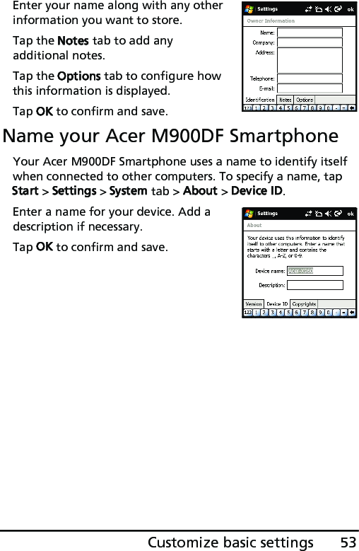 53Customize basic settingsEnter your name along with any other information you want to store.Tap the Notes tab to add any additional notes.Tap the Options tab to configure how this information is displayed.Tap OK to confirm and save.Name your Acer M900DF SmartphoneYour Acer M900DF Smartphone uses a name to identify itself when connected to other computers. To specify a name, tap Start &gt; Settings &gt; System tab &gt; About &gt; Device ID.Enter a name for your device. Add a description if necessary.Tap OK to confirm and save.