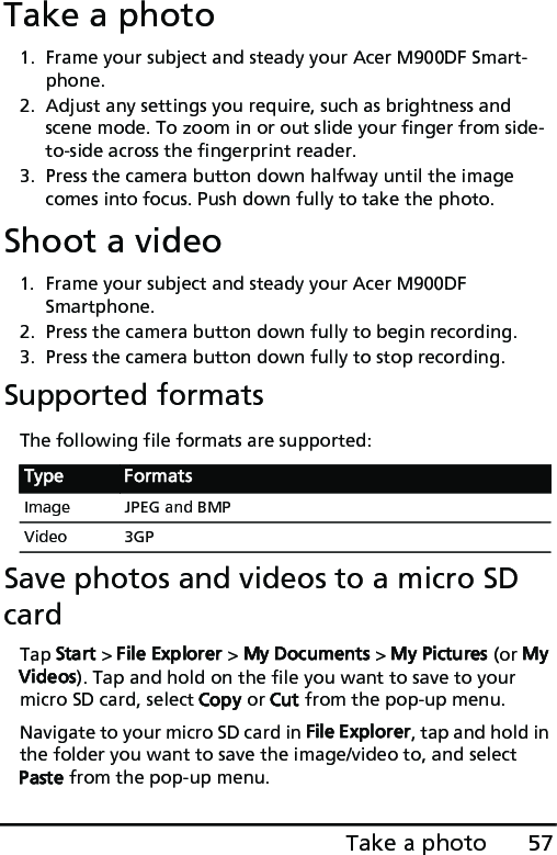 57Take a photoTake a photo1. Frame your subject and steady your Acer M900DF Smart-phone.2. Adjust any settings you require, such as brightness and scene mode. To zoom in or out slide your finger from side-to-side across the fingerprint reader. 3. Press the camera button down halfway until the image comes into focus. Push down fully to take the photo.Shoot a video1. Frame your subject and steady your Acer M900DF Smartphone.2. Press the camera button down fully to begin recording. 3. Press the camera button down fully to stop recording.Supported formatsThe following file formats are supported:Save photos and videos to a micro SD cardTap Start &gt; File Explorer &gt; My Documents &gt; My Pictures (or My Videos). Tap and hold on the file you want to save to your micro SD card, select Copy or Cut from the pop-up menu.Navigate to your micro SD card in File Explorer, tap and hold in the folder you want to save the image/video to, and select Paste from the pop-up menu.Type FormatsImage JPEG and BMPVideo 3GP