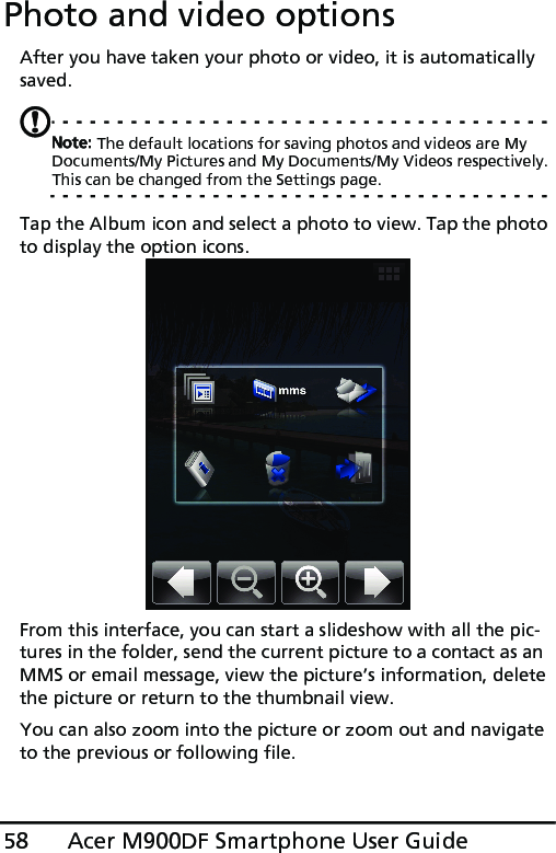 Acer M900DF Smartphone User Guide58Photo and video optionsAfter you have taken your photo or video, it is automatically saved.Note: The default locations for saving photos and videos are My Documents/My Pictures and My Documents/My Videos respectively. This can be changed from the Settings page.Tap the Album icon and select a photo to view. Tap the photo to display the option icons.From this interface, you can start a slideshow with all the pic-tures in the folder, send the current picture to a contact as an MMS or email message, view the picture’s information, delete the picture or return to the thumbnail view.You can also zoom into the picture or zoom out and navigate to the previous or following file.