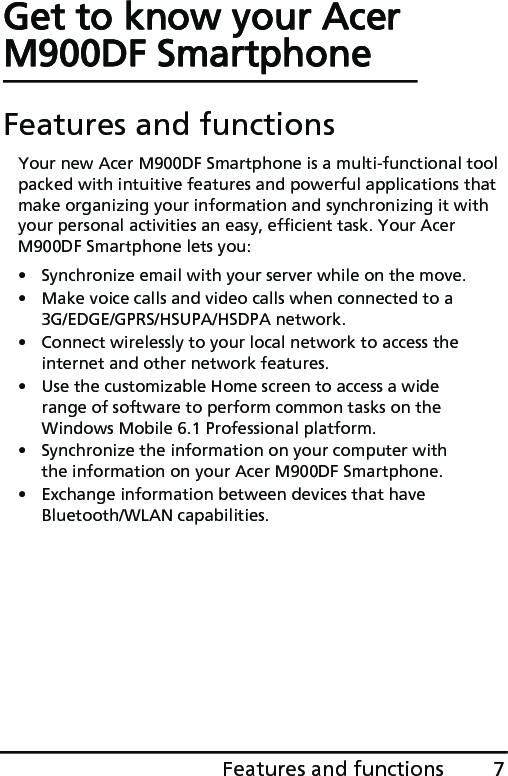 7Features and functionsGet to know your Acer M900DF SmartphoneFeatures and functionsYour new Acer M900DF Smartphone is a multi-functional tool packed with intuitive features and powerful applications that make organizing your information and synchronizing it with your personal activities an easy, efficient task. Your Acer M900DF Smartphone lets you:• Synchronize email with your server while on the move.• Make voice calls and video calls when connected to a 3G/EDGE/GPRS/HSUPA/HSDPA network.• Connect wirelessly to your local network to access the internet and other network features.• Use the customizable Home screen to access a wide range of software to perform common tasks on the Windows Mobile 6.1 Professional platform.• Synchronize the information on your computer with the information on your Acer M900DF Smartphone.• Exchange information between devices that have Bluetooth/WLAN capabilities.