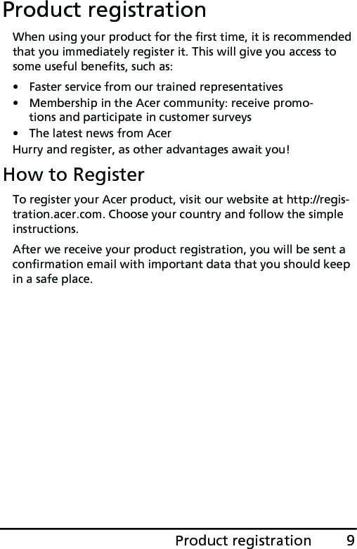 9Product registrationProduct registrationWhen using your product for the first time, it is recommended that you immediately register it. This will give you access to some useful benefits, such as:• Faster service from our trained representatives• Membership in the Acer community: receive promo-tions and participate in customer surveys• The latest news from AcerHurry and register, as other advantages await you!How to RegisterTo register your Acer product, visit our website at http://regis-tration.acer.com. Choose your country and follow the simple instructions.After we receive your product registration, you will be sent a confirmation email with important data that you should keep in a safe place.