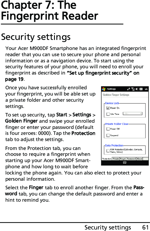 61Security settingsChapter 7: The Fingerprint ReaderSecurity settingsYour Acer M900DF Smartphone has an integrated fingerprint reader that you can use to secure your phone and personal information or as a navigation device. To start using the security features of your phone, you will need to enroll your fingerprint as described in “Set up fingerprint security“ on page 19.Once you have successfully enrolled your fingerprint, you will be able set up a private folder and other security settings.To set up security, tap Start &gt; Settings &gt; Golden Finger and swipe your enrolled finger or enter your password (default is four zeroes: 0000). Tap the Protection tab to adjust the settings. From the Protection tab, you can choose to require a fingerprint when starting up your Acer M900DF Smart-phone and how long to wait before locking the phone again. You can also elect to protect your personal information.Select the Finger tab to enroll another finger. From the Pass-word tab, you can change the default password and enter a hint to remind you.