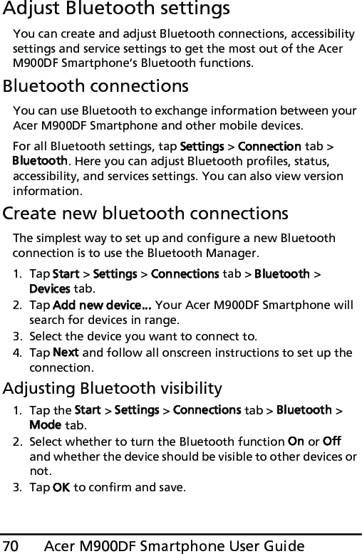 Acer M900DF Smartphone User Guide70Adjust Bluetooth settingsYou can create and adjust Bluetooth connections, accessibility settings and service settings to get the most out of the Acer M900DF Smartphone’s Bluetooth functions.Bluetooth connectionsYou can use Bluetooth to exchange information between your Acer M900DF Smartphone and other mobile devices.For all Bluetooth settings, tap Settings &gt; Connection tab &gt; Bluetooth. Here you can adjust Bluetooth profiles, status, accessibility, and services settings. You can also view version information.Create new bluetooth connectionsThe simplest way to set up and configure a new Bluetooth connection is to use the Bluetooth Manager.1. Tap Start &gt; Settings &gt; Connections tab &gt; Bluetooth &gt; Devices tab.2. Tap Add new device... Your Acer M900DF Smartphone will search for devices in range.3. Select the device you want to connect to.4. Tap Next and follow all onscreen instructions to set up the connection.Adjusting Bluetooth visibility1. Tap the Start &gt; Settings &gt; Connections tab &gt; Bluetooth &gt; Mode tab.2. Select whether to turn the Bluetooth function On or Off and whether the device should be visible to other devices or not.3. Tap OK to confirm and save.