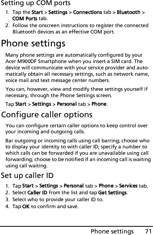 71Phone settingsSetting up COM ports1. Tap the Start &gt; Settings &gt; Connections tab &gt; Bluetooth &gt; COM Ports tab.2. Follow the onscreen instructions to register the connected Bluetooth devices as an effective COM port.Phone settingsMany phone settings are automatically configured by your Acer M900DF Smartphone when you insert a SIM card. The device will communicate with your service provider and auto-matically obtain all necessary settings, such as network name, voice mail and text message center numbers.You can, however, view and modify these settings yourself if necessary, through the Phone Settings screen.Tap Start &gt; Settings &gt; Personal tab &gt; Phone.Configure caller optionsYou can configure certain caller options to keep control over your incoming and outgoing calls. Bar outgoing or incoming calls using call barring; choose who to display your identity to with caller ID; specify a number to which calls can be forwarded if you are unavailable using call forwarding; choose to be notified if an incoming call is waiting using call waiting.Set up caller ID1. Tap Start &gt; Settings &gt; Personal tab &gt; Phone &gt; Services tab.2. Select Caller ID from the list and tap Get Settings.3. Select who to provide your caller ID to.4. Tap OK to confirm and save.