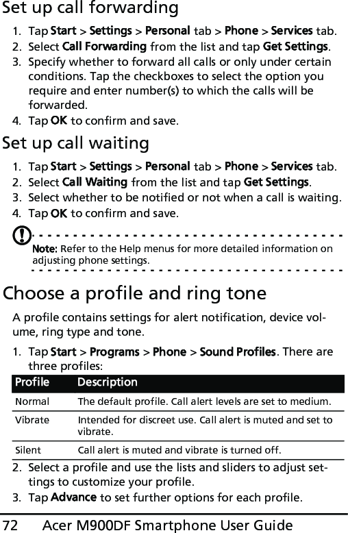 Acer M900DF Smartphone User Guide72Set up call forwarding1. Tap Start &gt; Settings &gt; Personal tab &gt; Phone &gt; Services tab.2. Select Call Forwarding from the list and tap Get Settings.3. Specify whether to forward all calls or only under certain conditions. Tap the checkboxes to select the option you require and enter number(s) to which the calls will be forwarded.4. Tap OK to confirm and save.Set up call waiting1. Tap Start &gt; Settings &gt; Personal tab &gt; Phone &gt; Services tab.2. Select Call Waiting from the list and tap Get Settings.3. Select whether to be notified or not when a call is waiting.4. Tap OK to confirm and save.Note: Refer to the Help menus for more detailed information on adjusting phone settings.Choose a profile and ring toneA profile contains settings for alert notification, device vol-ume, ring type and tone. 1. Tap Start &gt; Programs &gt; Phone &gt; Sound Profiles. There are three profiles:2. Select a profile and use the lists and sliders to adjust set-tings to customize your profile. 3. Tap Advance to set further options for each profile.Profile DescriptionNormal The default profile. Call alert levels are set to medium.Vibrate Intended for discreet use. Call alert is muted and set to vibrate.Silent Call alert is muted and vibrate is turned off.