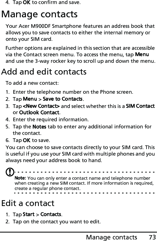 73Manage contacts4. Tap OK to confirm and save.Manage contactsYour Acer M900DF Smartphone features an address book that allows you to save contacts to either the internal memory or onto your SIM card.Further options are explained in this section that are accessible via the Contact screen menu. To access the menu, tap Menu and use the 3-way rocker key to scroll up and down the menu.Add and edit contactsTo add a new contact:1. Enter the telephone number on the Phone screen.2. Tap Menu &gt; Save to Contacts.3. Tap &lt;New Contact&gt; and select whether this is a SIM Contact or Outlook Contact.4. Enter the required information.5. Tap the Notes tab to enter any additional information for the contact.6. Tap OK to save.You can choose to save contacts directly to your SIM card. This is useful if you use your SIM card with multiple phones and you always need your address book to hand.Note: You can only enter a contact name and telephone number when creating a new SIM contact. If more information is required, create a regular phone contact.Edit a contact1. Tap Start &gt; Contacts.2. Tap on the contact you want to edit.