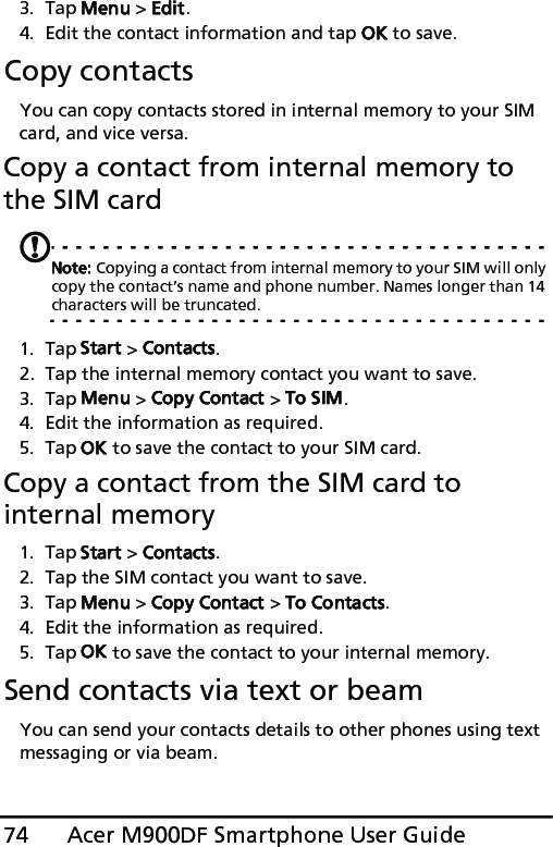 Acer M900DF Smartphone User Guide743. Tap Menu &gt; Edit.4. Edit the contact information and tap OK to save.Copy contactsYou can copy contacts stored in internal memory to your SIM card, and vice versa.Copy a contact from internal memory to the SIM cardNote: Copying a contact from internal memory to your SIM will only copy the contact’s name and phone number. Names longer than 14 characters will be truncated.1. Tap Start &gt; Contacts.2. Tap the internal memory contact you want to save.3. Tap Menu &gt; Copy Contact &gt; To SIM.4. Edit the information as required.5. Tap OK to save the contact to your SIM card.Copy a contact from the SIM card to internal memory1. Tap Start &gt; Contacts.2. Tap the SIM contact you want to save.3. Tap Menu &gt; Copy Contact &gt; To Contacts.4. Edit the information as required.5. Tap OK to save the contact to your internal memory.Send contacts via text or beamYou can send your contacts details to other phones using text messaging or via beam.