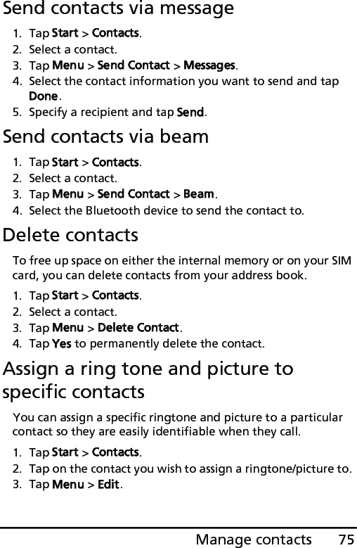 75Manage contactsSend contacts via message1. Tap Start &gt; Contacts.2. Select a contact.3. Tap Menu &gt; Send Contact &gt; Messages.4. Select the contact information you want to send and tap Done.5. Specify a recipient and tap Send.Send contacts via beam1. Tap Start &gt; Contacts.2. Select a contact.3. Tap Menu &gt; Send Contact &gt; Beam. 4. Select the Bluetooth device to send the contact to.Delete contactsTo free up space on either the internal memory or on your SIM card, you can delete contacts from your address book.1. Tap Start &gt; Contacts.2. Select a contact.3. Tap Menu &gt; Delete Contact.4. Tap Yes to permanently delete the contact.Assign a ring tone and picture to specific contactsYou can assign a specific ringtone and picture to a particular contact so they are easily identifiable when they call.1. Tap Start &gt; Contacts.2. Tap on the contact you wish to assign a ringtone/picture to. 3. Tap Menu &gt; Edit.