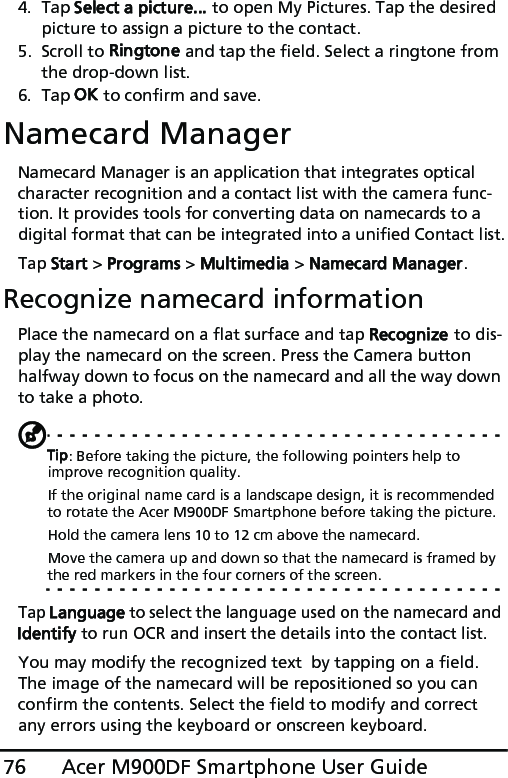 Acer M900DF Smartphone User Guide764. Tap Select a picture... to open My Pictures. Tap the desired picture to assign a picture to the contact.5. Scroll to Ringtone and tap the field. Select a ringtone from the drop-down list.6. Tap OK to confirm and save.Namecard ManagerNamecard Manager is an application that integrates optical character recognition and a contact list with the camera func-tion. It provides tools for converting data on namecards to a digital format that can be integrated into a unified Contact list.Tap Start &gt; Programs &gt; Multimedia &gt; Namecard Manager.Recognize namecard informationPlace the namecard on a flat surface and tap Recognize to dis-play the namecard on the screen. Press the Camera button halfway down to focus on the namecard and all the way down to take a photo.Tip: Before taking the picture, the following pointers help to improve recognition quality.If the original name card is a landscape design, it is recommended to rotate the Acer M900DF Smartphone before taking the picture.Hold the camera lens 10 to 12 cm above the namecard.Move the camera up and down so that the namecard is framed by the red markers in the four corners of the screen.Tap Language to select the language used on the namecard and Identify to run OCR and insert the details into the contact list.You may modify the recognized text  by tapping on a field. The image of the namecard will be repositioned so you can confirm the contents. Select the field to modify and correct any errors using the keyboard or onscreen keyboard.