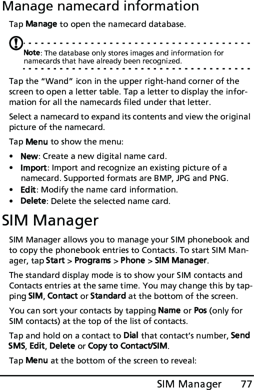 77SIM ManagerManage namecard informationTap Manage to open the namecard database.Note: The database only stores images and information for namecards that have already been recognized.Tap the “Wand” icon in the upper right-hand corner of the screen to open a letter table. Tap a letter to display the infor-mation for all the namecards filed under that letter. Select a namecard to expand its contents and view the original picture of the namecard.Tap Menu to show the menu:•New: Create a new digital name card.•Import: Import and recognize an existing picture of a namecard. Supported formats are BMP, JPG and PNG.•Edit: Modify the name card information.•Delete: Delete the selected name card.SIM ManagerSIM Manager allows you to manage your SIM phonebook and to copy the phonebook entries to Contacts. To start SIM Man-ager, tap Start &gt; Programs &gt; Phone &gt; SIM Manager.The standard display mode is to show your SIM contacts and Contacts entries at the same time. You may change this by tap-ping SIM, Contact or Standard at the bottom of the screen.You can sort your contacts by tapping Name or Pos (only for SIM contacts) at the top of the list of contacts.Tap and hold on a contact to Dial that contact’s number, Send SMS, Edit, Delete or Copy to Contact/SIM.Tap Menu at the bottom of the screen to reveal: