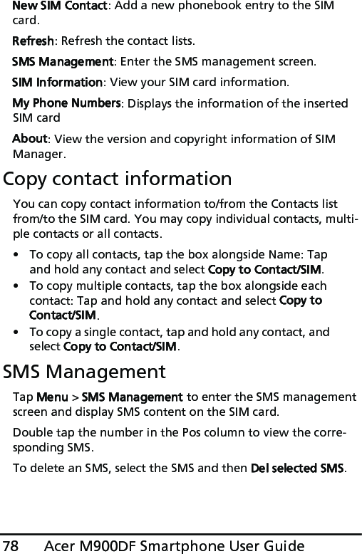 Acer M900DF Smartphone User Guide78New SIM Contact: Add a new phonebook entry to the SIM card.Refresh: Refresh the contact lists.SMS Management: Enter the SMS management screen.SIM Information: View your SIM card information.My Phone Numbers: Displays the information of the inserted SIM cardAbout: View the version and copyright information of SIM Manager.Copy contact informationYou can copy contact information to/from the Contacts list from/to the SIM card. You may copy individual contacts, multi-ple contacts or all contacts.• To copy all contacts, tap the box alongside Name: Tap and hold any contact and select Copy to Contact/SIM.• To copy multiple contacts, tap the box alongside each contact: Tap and hold any contact and select Copy to Contact/SIM.• To copy a single contact, tap and hold any contact, and select Copy to Contact/SIM.SMS ManagementTap Menu &gt; SMS Management to enter the SMS management screen and display SMS content on the SIM card.Double tap the number in the Pos column to view the corre-sponding SMS.To delete an SMS, select the SMS and then Del selected SMS. 