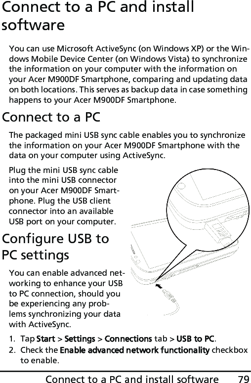 79Connect to a PC and install softwareConnect to a PC and install softwareYou can use Microsoft ActiveSync (on Windows XP) or the Win-dows Mobile Device Center (on Windows Vista) to synchronize the information on your computer with the information on your Acer M900DF Smartphone, comparing and updating data on both locations. This serves as backup data in case something happens to your Acer M900DF Smartphone.Connect to a PCThe packaged mini USB sync cable enables you to synchronize the information on your Acer M900DF Smartphone with the data on your computer using ActiveSync.Plug the mini USB sync cable into the mini USB connector on your Acer M900DF Smart-phone. Plug the USB client connector into an available USB port on your computer.Configure USB to PC settingsYou can enable advanced net-working to enhance your USB to PC connection, should you be experiencing any prob-lems synchronizing your data with ActiveSync.1. Tap Start &gt; Settings &gt; Connections tab &gt; USB to PC.2. Check the Enable advanced network functionality checkbox to enable.