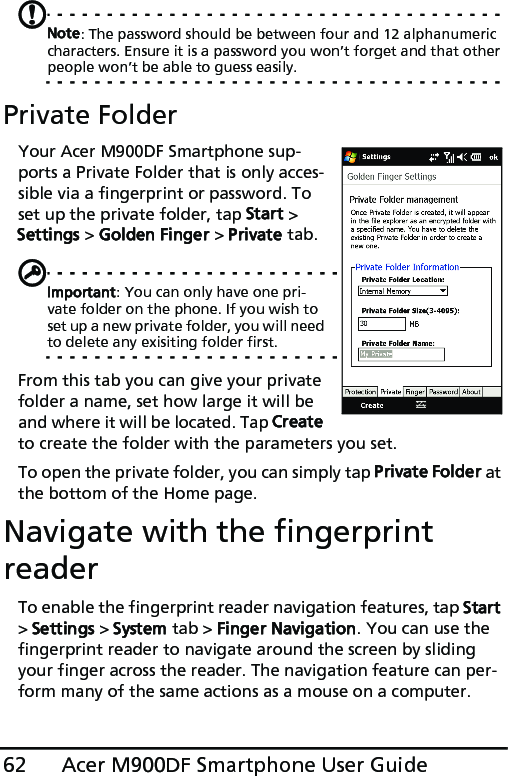 Acer M900DF Smartphone User Guide62Note: The password should be between four and 12 alphanumeric characters. Ensure it is a password you won’t forget and that other people won’t be able to guess easily.Private FolderYour Acer M900DF Smartphone sup-ports a Private Folder that is only acces-sible via a fingerprint or password. To set up the private folder, tap Start &gt; Settings &gt; Golden Finger &gt; Private tab.Important: You can only have one pri-vate folder on the phone. If you wish to set up a new private folder, you will need to delete any exisiting folder first.From this tab you can give your private folder a name, set how large it will be and where it will be located. Tap Create to create the folder with the parameters you set.To open the private folder, you can simply tap Private Folder at the bottom of the Home page.Navigate with the fingerprint readerTo enable the fingerprint reader navigation features, tap Start &gt; Settings &gt; System tab &gt; Finger Navigation. You can use the fingerprint reader to navigate around the screen by sliding your finger across the reader. The navigation feature can per-form many of the same actions as a mouse on a computer.