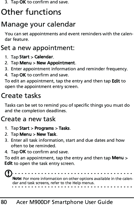 Acer M900DF Smartphone User Guide803. Tap OK to confirm and save.Other functionsManage your calendarYou can set appointments and event reminders with the calen-dar feature.Set a new appointment:1. Tap Start &gt; Calendar.2. Tap Menu &gt; New Appointment.3. Enter appointment information and reminder frequency.4. Tap OK to confirm and save.To edit an appointment, tap the entry and then tap Edit to open the appointment entry screen.Create tasksTasks can be set to remind you of specific things you must do and the completion deadlines.Create a new task1. Tap Start &gt; Programs &gt; Tasks.2. Tap Menu &gt; New Task.3. Enter all task information, start and due dates and how often to be reminded.4. Tap OK to confirm and save.To edit an appointment, tap the entry and then tap Menu &gt; Edit to open the task entry screen.Note: For more information on other options available in the calen-dar and task screens, refer to the Help menus.