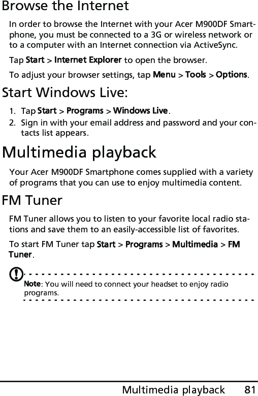 81Multimedia playbackBrowse the InternetIn order to browse the Internet with your Acer M900DF Smart-phone, you must be connected to a 3G or wireless network or to a computer with an Internet connection via ActiveSync.Tap Start &gt; Internet Explorer to open the browser.To adjust your browser settings, tap Menu &gt; Tools &gt; Options.Start Windows Live:1. Tap Start &gt; Programs &gt; Windows Live.2. Sign in with your email address and password and your con-tacts list appears.Multimedia playbackYour Acer M900DF Smartphone comes supplied with a variety of programs that you can use to enjoy multimedia content.FM TunerFM Tuner allows you to listen to your favorite local radio sta-tions and save them to an easily-accessible list of favorites.To start FM Tuner tap Start &gt; Programs &gt; Multimedia &gt; FM Tuner.Note: You will need to connect your headset to enjoy radio programs.