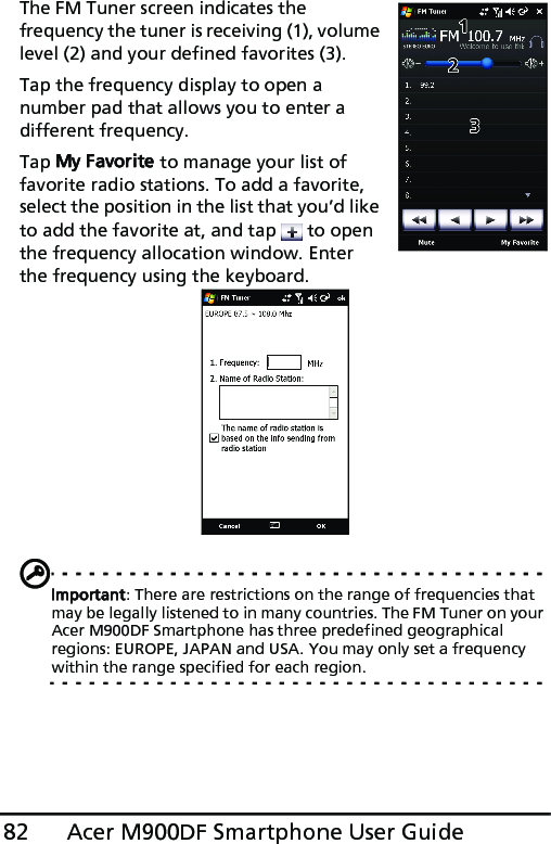 Acer M900DF Smartphone User Guide82The FM Tuner screen indicates the  frequency the tuner is receiving (1), volume level (2) and your defined favorites (3).Tap the frequency display to open a number pad that allows you to enter a different frequency. Tap My Favorite to manage your list of favorite radio stations. To add a favorite, select the position in the list that you’d like to add the favorite at, and tap   to open the frequency allocation window. Enter the frequency using the keyboard.Important: There are restrictions on the range of frequencies that may be legally listened to in many countries. The FM Tuner on your Acer M900DF Smartphone has three predefined geographical regions: EUROPE, JAPAN and USA. You may only set a frequency within the range specified for each region. 