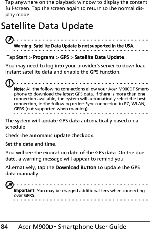 Acer M900DF Smartphone User Guide84Tap anywhere on the playback window to display the content full-screen. Tap the screen again to return to the normal dis-play mode.Satellite Data UpdateWarning: Satellite Data Update is not supported in the USA. Tap Start &gt; Programs &gt; GPS &gt; Satellite Data Update.You may need to log into your provider’s server to download instant satellite data and enable the GPS function. Note: All the following connections allow your Acer M900DF Smart-phone to download the latest GPS data. If there is more than one connection available, the system will automatically select the best connection, in the following order: Sync connection to PC; WLAN; GPRS (not supported when roaming).The system will update GPS data automatically based on a schedule.Check the automatic update checkbox.Set the date and time.You will see the expiration date of the GPS data. On the due date, a warning message will appear to remind you. Alternatively, tap the Download Button to update the GPS data manually. Important: You may be charged additional fees when connecting over GPRS.