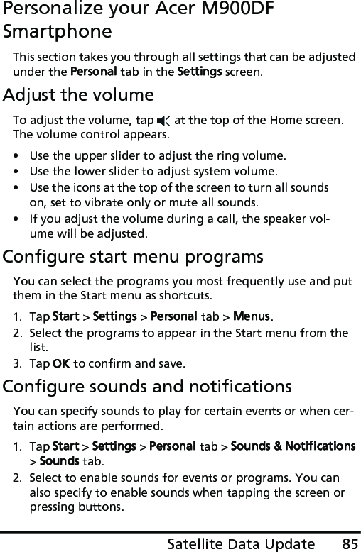 85Satellite Data UpdatePersonalize your Acer M900DF SmartphoneThis section takes you through all settings that can be adjusted under the Personal tab in the Settings screen.Adjust the volumeTo adjust the volume, tap   at the top of the Home screen. The volume control appears.• Use the upper slider to adjust the ring volume. • Use the lower slider to adjust system volume. • Use the icons at the top of the screen to turn all sounds on, set to vibrate only or mute all sounds.• If you adjust the volume during a call, the speaker vol-ume will be adjusted.Configure start menu programsYou can select the programs you most frequently use and put them in the Start menu as shortcuts.1. Tap Start &gt; Settings &gt; Personal tab &gt; Menus.2. Select the programs to appear in the Start menu from the list.3. Tap OK to confirm and save.Configure sounds and notificationsYou can specify sounds to play for certain events or when cer-tain actions are performed.1. Tap Start &gt; Settings &gt; Personal tab &gt; Sounds &amp; Notifications &gt; Sounds tab.2. Select to enable sounds for events or programs. You can also specify to enable sounds when tapping the screen or pressing buttons.