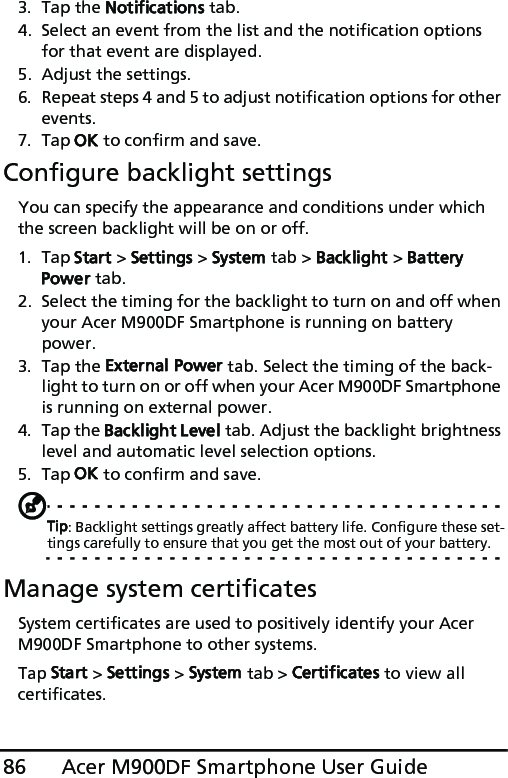 Acer M900DF Smartphone User Guide863. Tap the Notifications tab.4. Select an event from the list and the notification options for that event are displayed.5. Adjust the settings.6. Repeat steps 4 and 5 to adjust notification options for other events.7. Tap OK to confirm and save.Configure backlight settingsYou can specify the appearance and conditions under which the screen backlight will be on or off.1. Tap Start &gt; Settings &gt; System tab &gt; Backlight &gt; Battery Power tab.2. Select the timing for the backlight to turn on and off when your Acer M900DF Smartphone is running on battery power.3. Tap the External Power tab. Select the timing of the back-light to turn on or off when your Acer M900DF Smartphone is running on external power.4. Tap the Backlight Level tab. Adjust the backlight brightness level and automatic level selection options.5. Tap OK to confirm and save.Tip: Backlight settings greatly affect battery life. Configure these set-tings carefully to ensure that you get the most out of your battery.Manage system certificatesSystem certificates are used to positively identify your Acer M900DF Smartphone to other systems. Tap Start &gt; Settings &gt; System tab &gt; Certificates to view all certificates.