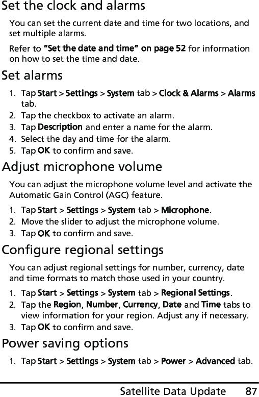 87Satellite Data UpdateSet the clock and alarmsYou can set the current date and time for two locations, and set multiple alarms.Refer to “Set the date and time” on page 52 for information on how to set the time and date.Set alarms1. Tap Start &gt; Settings &gt; System tab &gt; Clock &amp; Alarms &gt; Alarms tab.2. Tap the checkbox to activate an alarm.3. Tap Description and enter a name for the alarm.4. Select the day and time for the alarm.5. Tap OK to confirm and save.Adjust microphone volumeYou can adjust the microphone volume level and activate the Automatic Gain Control (AGC) feature.1. Tap Start &gt; Settings &gt; System tab &gt; Microphone.2. Move the slider to adjust the microphone volume.3. Tap OK to confirm and save.Configure regional settingsYou can adjust regional settings for number, currency, date and time formats to match those used in your country.1. Tap Start &gt; Settings &gt; System tab &gt; Regional Settings.2. Tap the Region, Number, Currency, Date and Time tabs to view information for your region. Adjust any if necessary.3. Tap OK to confirm and save.Power saving options1. Tap Start &gt; Settings &gt; System tab &gt; Power &gt; Advanced tab.