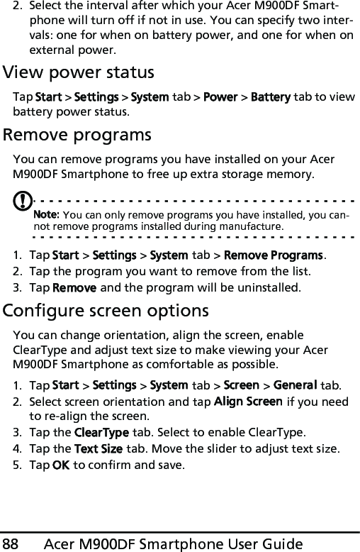 Acer M900DF Smartphone User Guide882. Select the interval after which your Acer M900DF Smart-phone will turn off if not in use. You can specify two inter-vals: one for when on battery power, and one for when on external power. View power statusTap Start &gt; Settings &gt; System tab &gt; Power &gt; Battery tab to view battery power status.Remove programsYou can remove programs you have installed on your Acer M900DF Smartphone to free up extra storage memory.Note: You can only remove programs you have installed, you can-not remove programs installed during manufacture.1. Tap Start &gt; Settings &gt; System tab &gt; Remove Programs.2. Tap the program you want to remove from the list.3. Tap Remove and the program will be uninstalled.Configure screen optionsYou can change orientation, align the screen, enable ClearType and adjust text size to make viewing your Acer M900DF Smartphone as comfortable as possible.1. Tap Start &gt; Settings &gt; System tab &gt; Screen &gt; General tab.2. Select screen orientation and tap Align Screen if you need to re-align the screen.3. Tap the ClearType tab. Select to enable ClearType.4. Tap the Text Size tab. Move the slider to adjust text size.5. Tap OK to confirm and save.