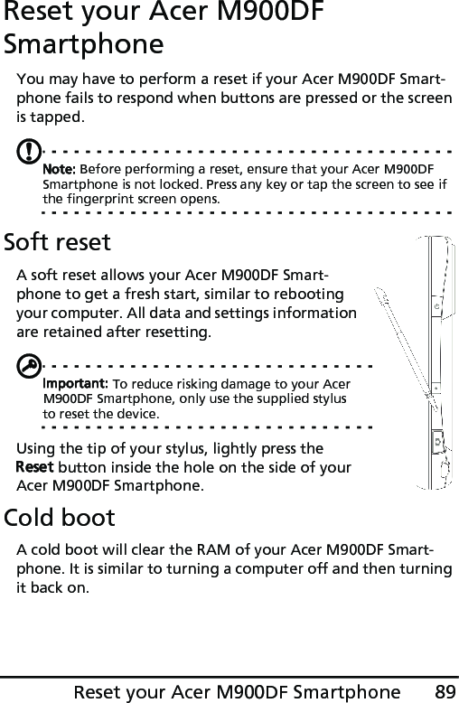 89Reset your Acer M900DF SmartphoneReset your Acer M900DF SmartphoneYou may have to perform a reset if your Acer M900DF Smart-phone fails to respond when buttons are pressed or the screen is tapped.Note: Before performing a reset, ensure that your Acer M900DF Smartphone is not locked. Press any key or tap the screen to see if the fingerprint screen opens.Soft resetA soft reset allows your Acer M900DF Smart-phone to get a fresh start, similar to rebooting your computer. All data and settings information are retained after resetting.Important: To reduce risking damage to your Acer M900DF Smartphone, only use the supplied stylus to reset the device.Using the tip of your stylus, lightly press the Reset button inside the hole on the side of your Acer M900DF Smartphone.Cold bootA cold boot will clear the RAM of your Acer M900DF Smart-phone. It is similar to turning a computer off and then turning it back on.