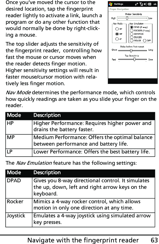 63Navigate with the fingerprint readerOnce you’ve moved the cursor to the desired location, tap the fingerprint reader lightly to activate a link, launch a program or do any other function that would normally be done by right-click-ing a mouse.The top slider adjusts the sensitivity of the fingerprint reader,  controlling how fast the mouse or cursor moves when the reader detects finger motion.  Higher sensitivity settings will result in faster mouse/cursor motion with rela-tively less finger motion.Nav Mode determines the performance mode, which controls how quickly readings are taken as you slide your finger on the reader.The Nav Emulation feature has the following settings:Mode DescriptionHP Higher Performance: Requires higher power and drains the battery faster. MP Medium Performance: Offers the optimal balance between performance and battery life.LP Lower Performance: Offers the best battery life.Mode DescriptionDPAD Gives you 8-way directional control. It simulates the up, down, left and right arrow keys on the keyboard. Rocker Mimics a 4-way rocker control, which allows motion in only one direction at any time.Joystick Emulates a 4-way joystick using simulated arrow key presses.