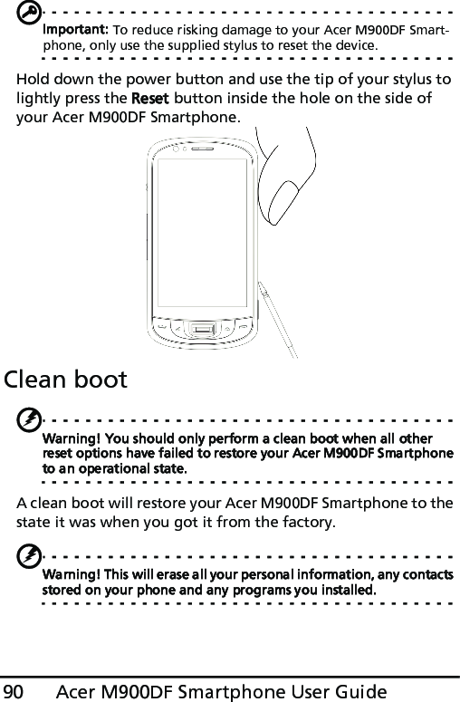 Acer M900DF Smartphone User Guide90Important: To reduce risking damage to your Acer M900DF Smart-phone, only use the supplied stylus to reset the device.Hold down the power button and use the tip of your stylus to lightly press the Reset button inside the hole on the side of your Acer M900DF Smartphone.Clean bootWarning! You should only perform a clean boot when all other reset options have failed to restore your Acer M900DF Smartphone to an operational state.A clean boot will restore your Acer M900DF Smartphone to the state it was when you got it from the factory.Warning! This will erase all your personal information, any contacts stored on your phone and any programs you installed.