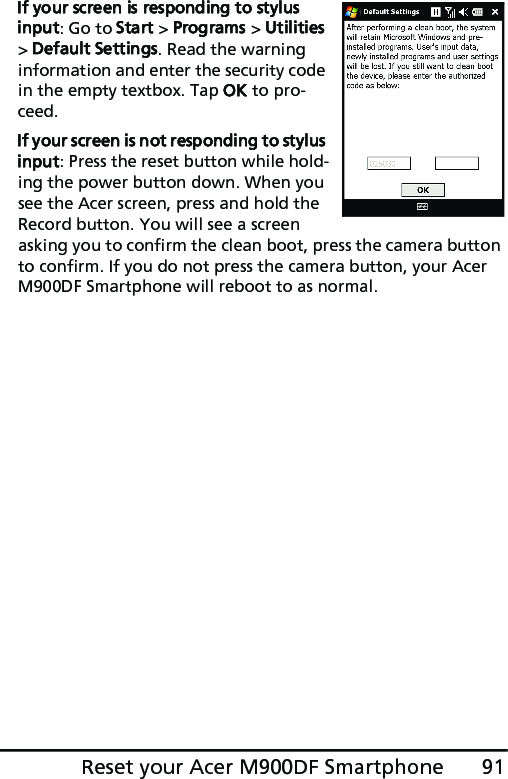 91Reset your Acer M900DF SmartphoneIf your screen is responding to stylus input: Go to Start &gt; Programs &gt; Utilities &gt; Default Settings. Read the warning information and enter the security code in the empty textbox. Tap OK to pro-ceed.If your screen is not responding to stylus input: Press the reset button while hold-ing the power button down. When you see the Acer screen, press and hold the Record button. You will see a screen asking you to confirm the clean boot, press the camera button to confirm. If you do not press the camera button, your Acer M900DF Smartphone will reboot to as normal.