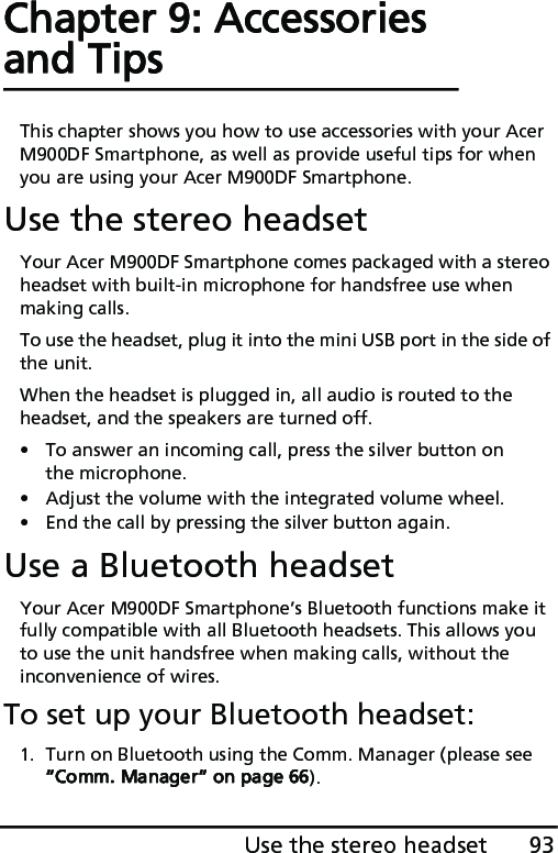 93Use the stereo headsetChapter 9: Accessories and TipsThis chapter shows you how to use accessories with your Acer M900DF Smartphone, as well as provide useful tips for when you are using your Acer M900DF Smartphone.Use the stereo headsetYour Acer M900DF Smartphone comes packaged with a stereo headset with built-in microphone for handsfree use when making calls.To use the headset, plug it into the mini USB port in the side of the unit.When the headset is plugged in, all audio is routed to the headset, and the speakers are turned off.• To answer an incoming call, press the silver button on the microphone.• Adjust the volume with the integrated volume wheel.• End the call by pressing the silver button again.Use a Bluetooth headsetYour Acer M900DF Smartphone’s Bluetooth functions make it fully compatible with all Bluetooth headsets. This allows you to use the unit handsfree when making calls, without the inconvenience of wires.To set up your Bluetooth headset:1. Turn on Bluetooth using the Comm. Manager (please see “Comm. Manager“ on page 66).