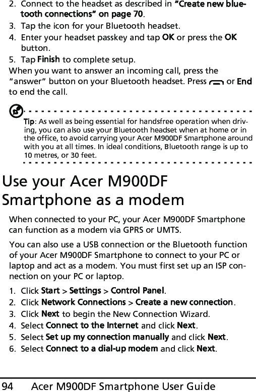 Acer M900DF Smartphone User Guide942. Connect to the headset as described in “Create new blue-tooth connections“ on page 70.3. Tap the icon for your Bluetooth headset.4. Enter your headset passkey and tap OK or press the OK button.5. Tap Finish to complete setup.When you want to answer an incoming call, press the “answer” button on your Bluetooth headset. Press   or End to end the call.Tip: As well as being essential for handsfree operation when driv-ing, you can also use your Bluetooth headset when at home or in the office, to avoid carrying your Acer M900DF Smartphone around with you at all times. In ideal conditions, Bluetooth range is up to 10 metres, or 30 feet.Use your Acer M900DF Smartphone as a modemWhen connected to your PC, your Acer M900DF Smartphone can function as a modem via GPRS or UMTS.You can also use a USB connection or the Bluetooth function of your Acer M900DF Smartphone to connect to your PC or laptop and act as a modem. You must first set up an ISP con-nection on your PC or laptop.1. Click Start &gt; Settings &gt; Control Panel.2. Click Network Connections &gt; Create a new connection.3. Click Next to begin the New Connection Wizard.4. Select Connect to the Internet and click Next.5. Select Set up my connection manually and click Next.6. Select Connect to a dial-up modem and click Next.