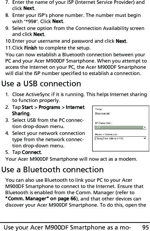 95Use your Acer M900DF Smartphone as a mo-7. Enter the name of your ISP (Internet Service Provider) and click Next.8. Enter your ISP’s phone number. The number must begin with ‘*99#’. Click Next.9. Select one option from the Connection Availability screen and click Next.10.Enter your username and password and click Next.11.Click Finish to complete the setup.You can now establish a Bluetooth connection between your PC and your Acer M900DF Smartphone. When you attempt to access the Internet on your PC, the Acer M900DF Smartphone will dial the ISP number specified to establish a connection.Use a USB connection1. Close ActiveSync if it is running. This helps Internet sharing to function properly.2. Tap Start &gt; Programs &gt; Internet Sharing.3. Select USB from the PC connec-tion drop-down menu.4. Select your network connection type from the network connec-tion drop-down menu.5. Tap Connect.Your Acer M900DF Smartphone will now act as a modem.Use a Bluetooth connectionYou can also use Bluetooth to link your PC to your Acer M900DF Smartphone to connect to the Internet. Ensure that Bluetooth is enabled from the Comm. Manager (refer to “Comm. Manager” on page 66), and that other devices can discover your Acer M900DF Smartphone. To do this, open the 