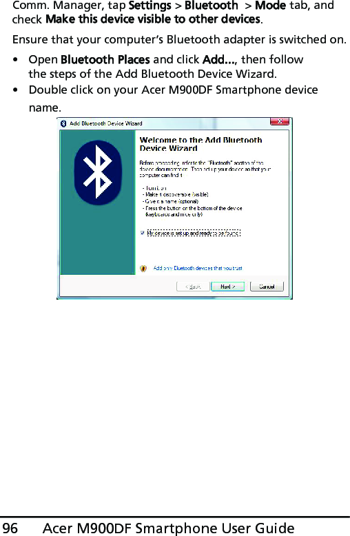 Acer M900DF Smartphone User Guide96Comm. Manager, tap Settings &gt; Bluetooth  &gt; Mode tab, and check Make this device visible to other devices.Ensure that your computer’s Bluetooth adapter is switched on.• Open Bluetooth Places and click Add..., then follow the steps of the Add Bluetooth Device Wizard.• Double click on your Acer M900DF Smartphone device name. 