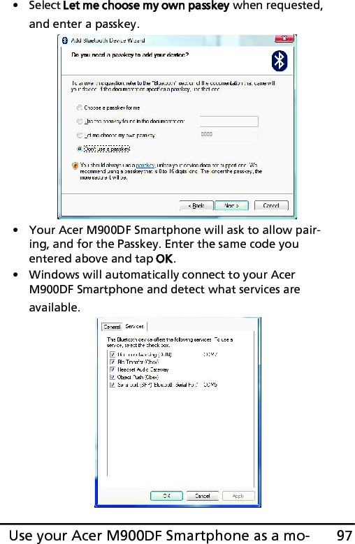 97Use your Acer M900DF Smartphone as a mo-• Select Let me choose my own passkey when requested, and enter a passkey.• Your Acer M900DF Smartphone will ask to allow pair-ing, and for the Passkey. Enter the same code you entered above and tap OK.• Windows will automatically connect to your Acer M900DF Smartphone and detect what services are available. 