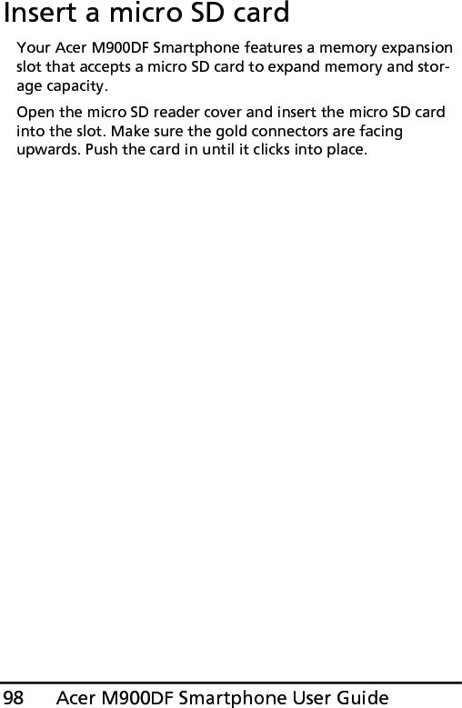 Acer M900DF Smartphone User Guide98Insert a micro SD cardYour Acer M900DF Smartphone features a memory expansion slot that accepts a micro SD card to expand memory and stor-age capacity.Open the micro SD reader cover and insert the micro SD card into the slot. Make sure the gold connectors are facing upwards. Push the card in until it clicks into place.