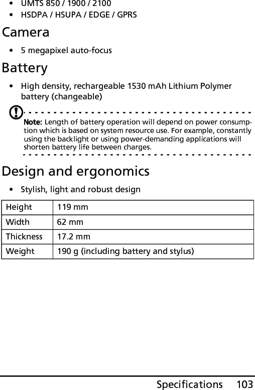 103Specifications• UMTS 850 / 1900 / 2100• HSDPA / HSUPA / EDGE / GPRSCamera• 5 megapixel auto-focusBattery• High density, rechargeable 1530 mAh Lithium Polymer battery (changeable)Note: Length of battery operation will depend on power consump-tion which is based on system resource use. For example, constantly using the backlight or using power-demanding applications will shorten battery life between charges.Design and ergonomics• Stylish, light and robust designHeight 119 mmWidth 62 mmThickness 17.2 mmWeight 190 g (including battery and stylus)