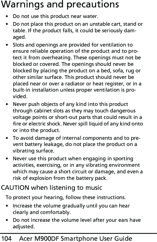 Acer M900DF Smartphone User Guide104Warnings and precautions• Do not use this product near water.• Do not place this product on an unstable cart, stand or table. If the product falls, it could be seriously dam-aged.• Slots and openings are provided for ventilation to ensure reliable operation of the product and to pro-tect it from overheating. These openings must not be blocked or covered. The openings should never be blocked by placing the product on a bed, sofa, rug or other similar surface. This product should never be placed near or over a radiator or heat register, or in a built-in installation unless proper ventilation is pro-vided.• Never push objects of any kind into this product through cabinet slots as they may touch dangerous voltage points or short-out parts that could result in a fire or electric shock. Never spill liquid of any kind onto or into the product.• To avoid damage of internal components and to pre-vent battery leakage, do not place the product on a vibrating surface.• Never use this product when engaging in sporting activities, exercising, or in any vibrating environment which may cause a short circuit or damage, and even a risk of explosion from the battery pack.CAUTION when listening to musicTo protect your hearing, follow these instructions.• Increase the volume gradually until you can hear clearly and comfortably.• Do not increase the volume level after your ears have adjusted.