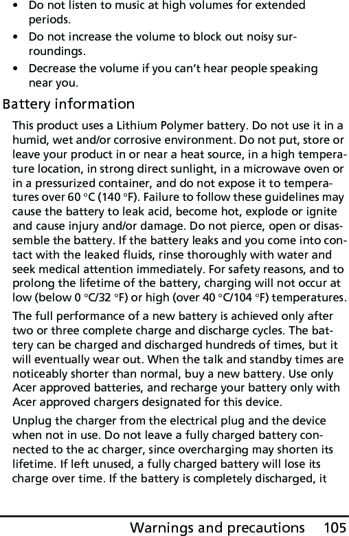 105Warnings and precautions• Do not listen to music at high volumes for extended periods.• Do not increase the volume to block out noisy sur-roundings.• Decrease the volume if you can’t hear people speaking near you.Battery informationThis product uses a Lithium Polymer battery. Do not use it in a humid, wet and/or corrosive environment. Do not put, store or leave your product in or near a heat source, in a high tempera-ture location, in strong direct sunlight, in a microwave oven or in a pressurized container, and do not expose it to tempera-tures over 60 °C (140 °F). Failure to follow these guidelines may cause the battery to leak acid, become hot, explode or ignite and cause injury and/or damage. Do not pierce, open or disas-semble the battery. If the battery leaks and you come into con-tact with the leaked fluids, rinse thoroughly with water and seek medical attention immediately. For safety reasons, and to prolong the lifetime of the battery, charging will not occur at low (below 0 °C/32 °F) or high (over 40 °C/104 °F) temperatures.The full performance of a new battery is achieved only after two or three complete charge and discharge cycles. The bat-tery can be charged and discharged hundreds of times, but it will eventually wear out. When the talk and standby times are noticeably shorter than normal, buy a new battery. Use only Acer approved batteries, and recharge your battery only with Acer approved chargers designated for this device.Unplug the charger from the electrical plug and the device when not in use. Do not leave a fully charged battery con-nected to the ac charger, since overcharging may shorten its lifetime. If left unused, a fully charged battery will lose its charge over time. If the battery is completely discharged, it 