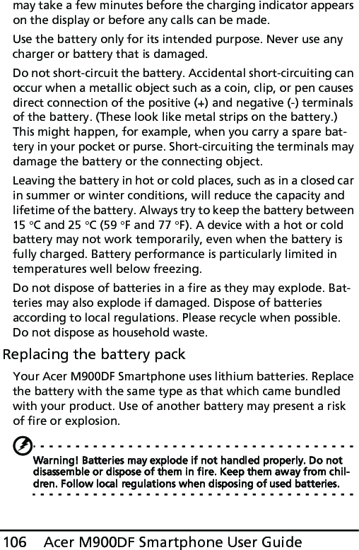 Acer M900DF Smartphone User Guide106may take a few minutes before the charging indicator appears on the display or before any calls can be made.Use the battery only for its intended purpose. Never use any charger or battery that is damaged.Do not short-circuit the battery. Accidental short-circuiting can occur when a metallic object such as a coin, clip, or pen causes direct connection of the positive (+) and negative (-) terminals of the battery. (These look like metal strips on the battery.) This might happen, for example, when you carry a spare bat-tery in your pocket or purse. Short-circuiting the terminals may damage the battery or the connecting object.Leaving the battery in hot or cold places, such as in a closed car in summer or winter conditions, will reduce the capacity and lifetime of the battery. Always try to keep the battery between 15 °C and 25 °C (59 °F and 77 °F). A device with a hot or cold battery may not work temporarily, even when the battery is fully charged. Battery performance is particularly limited in temperatures well below freezing.Do not dispose of batteries in a fire as they may explode. Bat-teries may also explode if damaged. Dispose of batteries according to local regulations. Please recycle when possible. Do not dispose as household waste.Replacing the battery packYour Acer M900DF Smartphone uses lithium batteries. Replace the battery with the same type as that which came bundled with your product. Use of another battery may present a risk of fire or explosion.Warning! Batteries may explode if not handled properly. Do not disassemble or dispose of them in fire. Keep them away from chil-dren. Follow local regulations when disposing of used batteries.