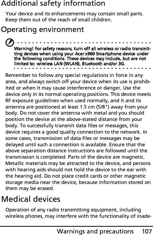 107Warnings and precautionsAdditional safety informationYour device and its enhancements may contain small parts. Keep them out of the reach of small children.Operating environmentWarning! For safety reasons, turn off all wireless or radio transmit-ting devices when using your Acer x960 Smartphone device under the following conditions. These devices may include, but are not limited to: wireless LAN (WLAN), Bluetooth and/or 3G.Remember to follow any special regulations in force in any area, and always switch off your device when its use is prohib-ited or when it may cause interference or danger. Use the device only in its normal operating positions. This device meets RF exposure guidelines when used normally, and it and its antenna are positioned at least 1.5 cm (5/8&quot;) away from your body. Do not cover the antenna with metal and you should position the device at the above-stated distance from your body. To successfully transmit data files or messages, this device requires a good quality connection to the network. In some cases, transmission of data files or messages may be delayed until such a connection is available. Ensure that the above separation distance instructions are followed until the transmission is completed. Parts of the device are magnetic. Metallic materials may be attracted to the device, and persons with hearing aids should not hold the device to the ear with the hearing aid. Do not place credit cards or other magnetic storage media near the device, because information stored on them may be erased.Medical devicesOperation of any radio transmitting equipment, including wireless phones, may interfere with the functionality of inade-